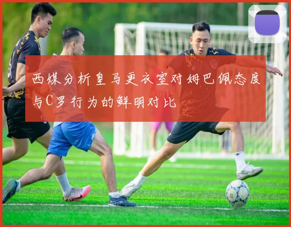 西媒分析皇马更衣室对姆巴佩态度与C罗行为的鲜明对比