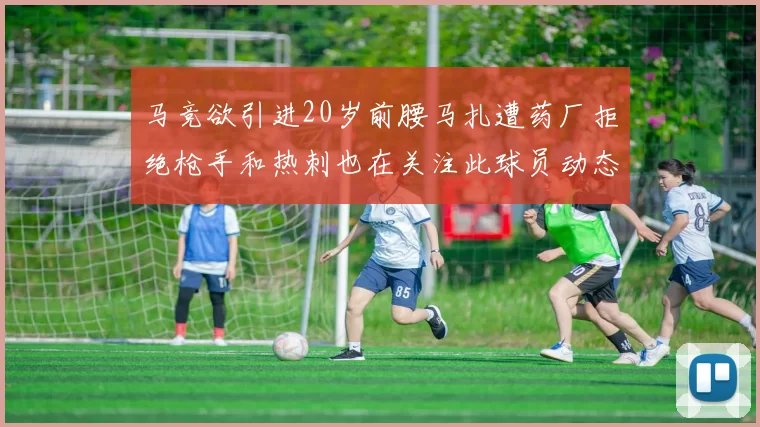 马竞欲引进20岁前腰马扎遭药厂拒绝枪手和热刺也在关注此球员动态