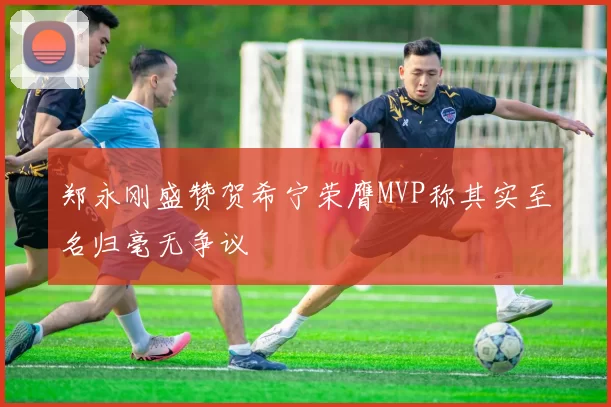 郑永刚盛赞贺希宁荣膺MVP称其实至名归毫无争议