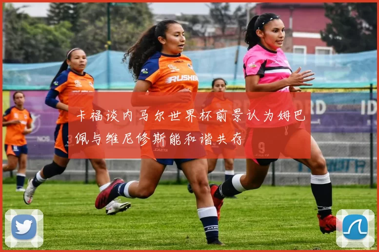 卡福谈内马尔世界杯前景认为姆巴佩与维尼修斯能和谐共存