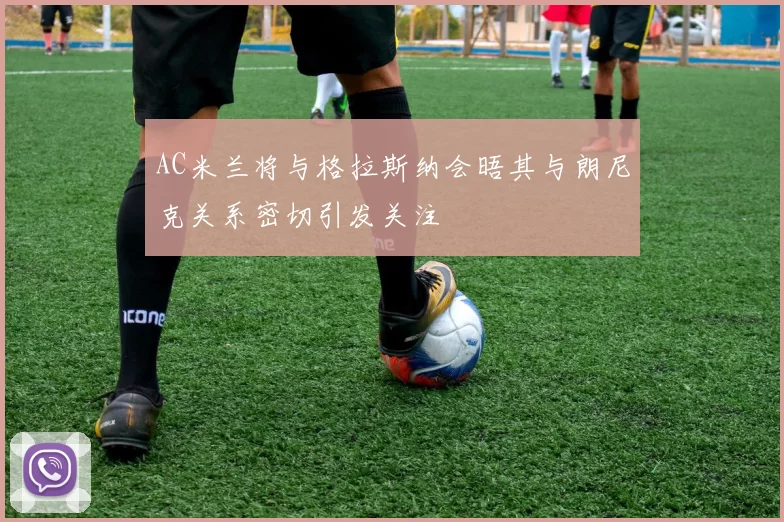 AC米兰将与格拉斯纳会晤其与朗尼克关系密切引发关注