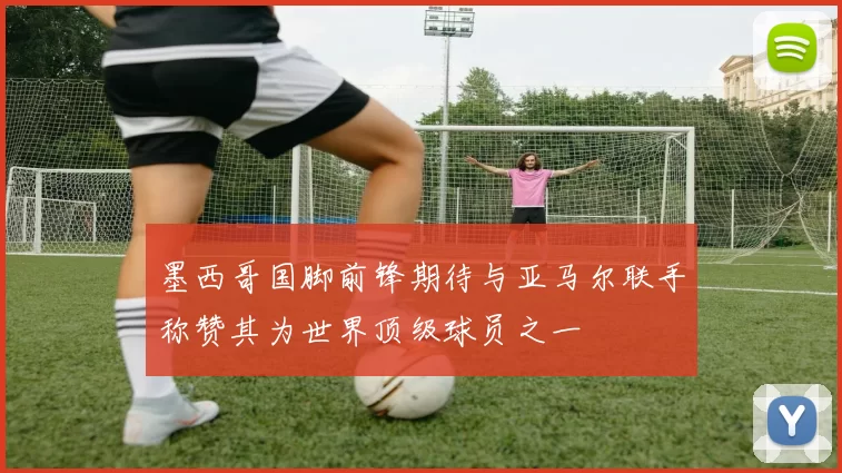 墨西哥国脚前锋期待与亚马尔联手称赞其为世界顶级球员之一