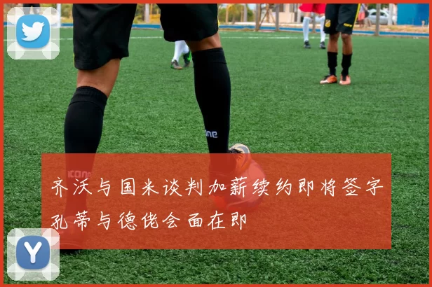 齐沃与国米谈判加薪续约即将签字孔蒂与德佬会面在即