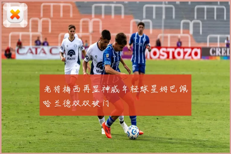 老将梅西再显神威年轻球星姆巴佩哈兰德双双破门