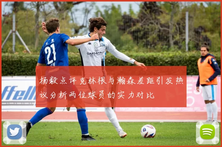 杨毅点评克林根与瀚森差距引发热议分析两位球员的实力对比