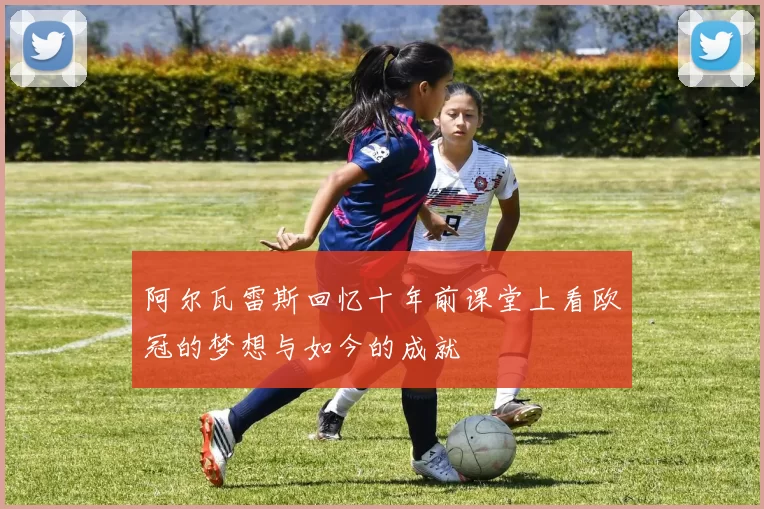 阿尔瓦雷斯回忆十年前课堂上看欧冠的梦想与如今的成就