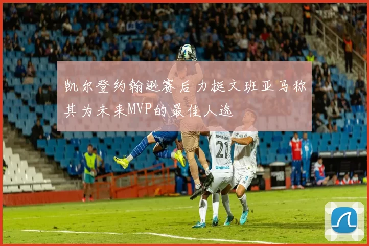 凯尔登约翰逊赛后力挺文班亚马称其为未来MVP的最佳人选