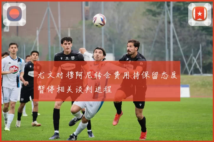 尤文对穆阿尼转会费用持保留态度暂停相关谈判进程