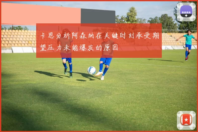 卡恩分析阿森纳在关键时刻承受期望压力未能爆发的原因