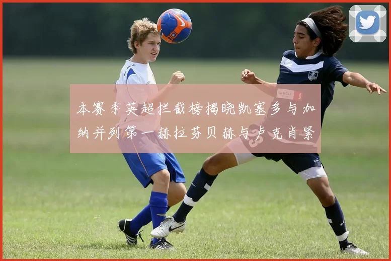 本赛季英超拦截榜揭晓凯塞多与加纳并列第一赫拉芬贝赫与卢克肖紧随其后