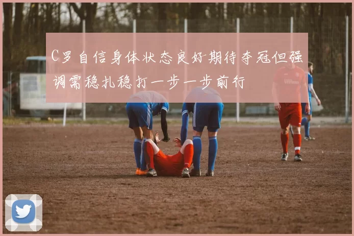 C罗自信身体状态良好期待夺冠但强调需稳扎稳打一步一步前行