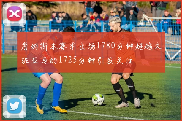 詹姆斯本赛季出场1780分钟超越文班亚马的1725分钟引发关注