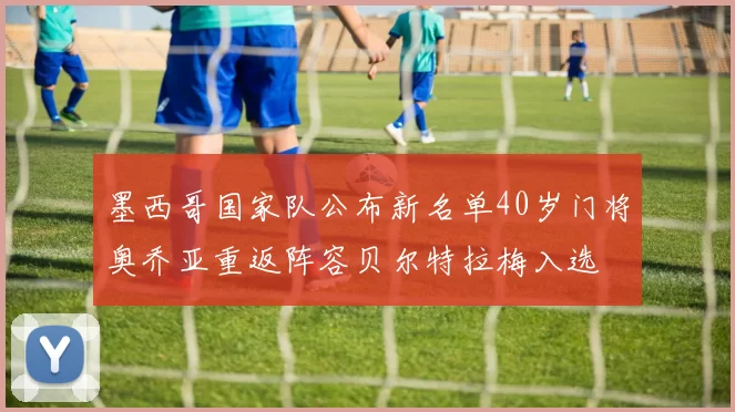 墨西哥国家队公布新名单40岁门将奥乔亚重返阵容贝尔特拉梅入选