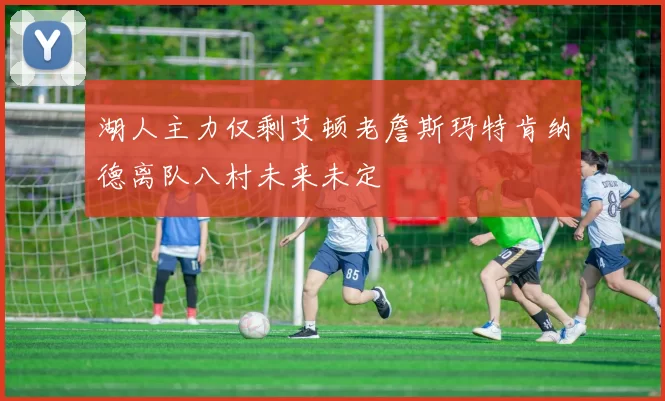 湖人主力仅剩艾顿老詹斯玛特肯纳德离队八村未来未定