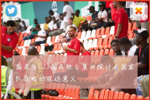 国足与U23国足联合集训探讨大国家队战略的深远意义